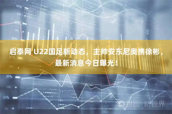 启泰网 U22国足新动态，主帅安东尼奥携徐彬，最新消息今日曝光！