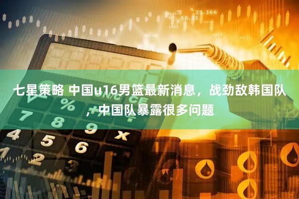 七星策略 中国u16男篮最新消息，战劲敌韩国队，中国队暴露很多问题