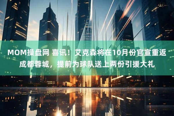 MOM操盘网 喜讯！艾克森将在10月份官宣重返成都蓉城，提前为球队送上两份引援大礼