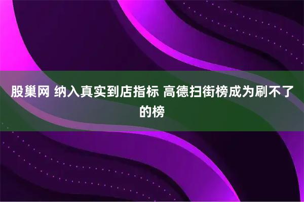 股巢网 纳入真实到店指标 高德扫街榜成为刷不了的榜