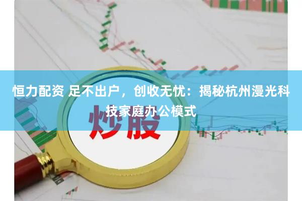 恒力配资 足不出户，创收无忧：揭秘杭州漫光科技家庭办公模式