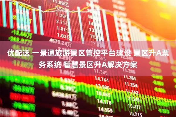 优配送 一景通旅游景区管控平台建设 景区升A票务系统 智慧景区升A解决方案