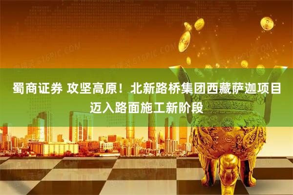 蜀商证券 攻坚高原！北新路桥集团西藏萨迦项目迈入路面施工新阶段