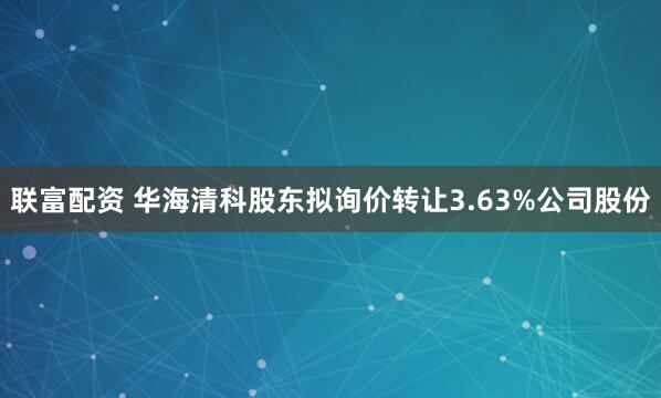 联富配资 华海清科股东拟询价转让3.63%公司股份
