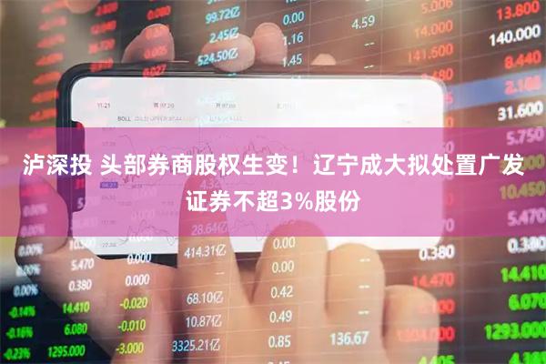 泸深投 头部券商股权生变！辽宁成大拟处置广发证券不超3%股份