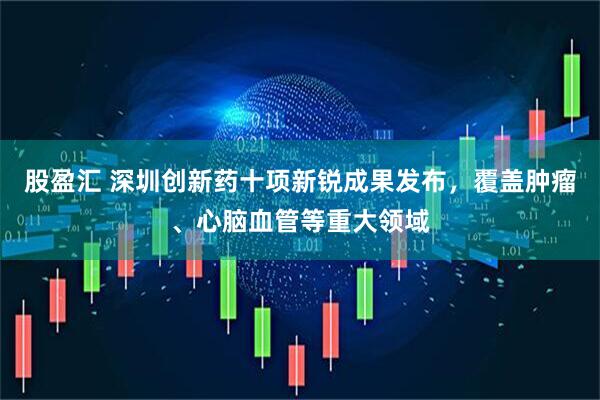 股盈汇 深圳创新药十项新锐成果发布，覆盖肿瘤、心脑血管等重大领域