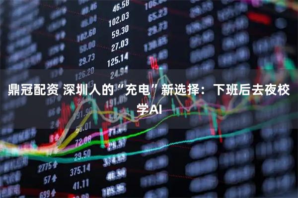 鼎冠配资 深圳人的“充电”新选择：下班后去夜校学AI
