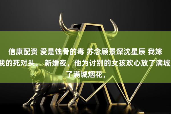 信康配资 爱是蚀骨的毒 苏念顾景深沈星辰 我嫁给了我的死对头。 新婚夜，他为讨别的女孩欢心放了满城烟花，