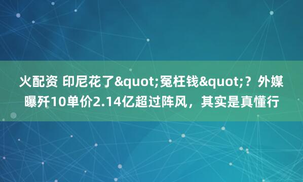 火配资 印尼花了"冤枉钱"？外媒曝歼10单价2.14亿超过阵风，其实是真懂行