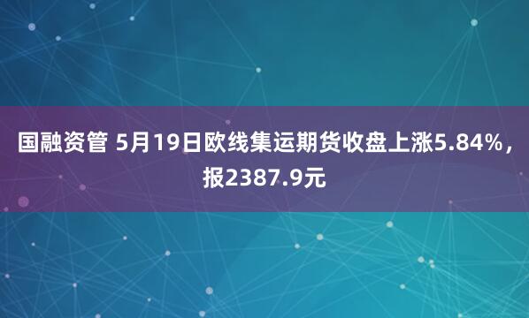国融资管 5月19日欧线集运期货收盘上涨5.84%，报2387.9元