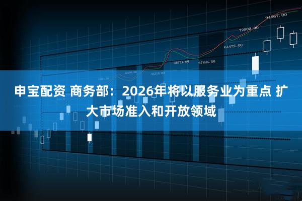 申宝配资 商务部：2026年将以服务业为重点 扩大市场准入和开放领域