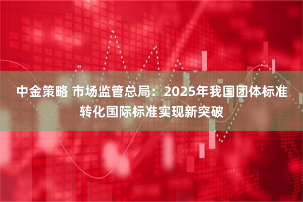 中金策略 市场监管总局：2025年我国团体标准转化国际标准实现新突破