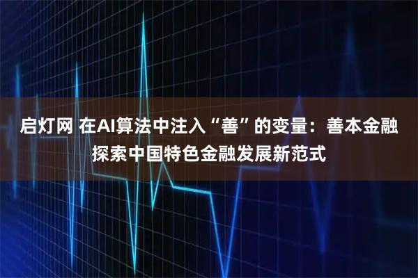启灯网 在AI算法中注入“善”的变量：善本金融探索中国特色金融发展新范式