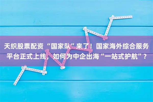 天织股票配资 “国家队”来了！国家海外综合服务平台正式上线，如何为中企出海“一站式护航”？