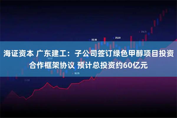 海证资本 广东建工：子公司签订绿色甲醇项目投资合作框架协议 预计总投资约60亿元