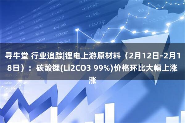 寻牛堂 行业追踪|锂电上游原材料（2月12日-2月18日）：碳酸锂(Li2CO3 99%)价格环比大幅上涨