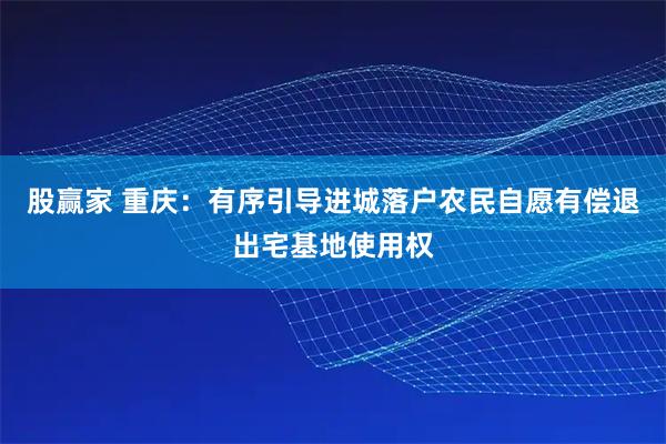 股赢家 重庆：有序引导进城落户农民自愿有偿退出宅基地使用权
