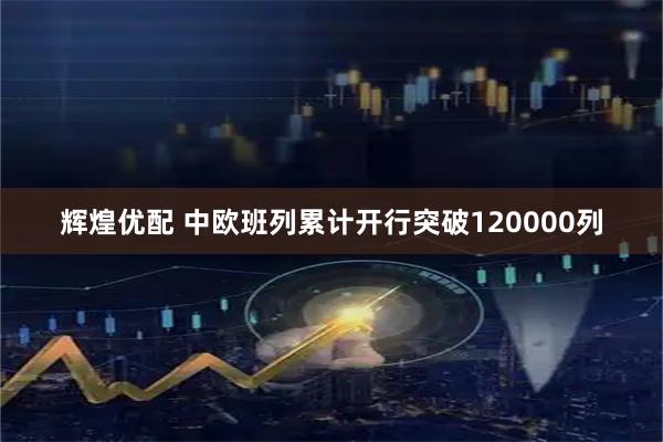 辉煌优配 中欧班列累计开行突破120000列