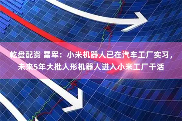 乾盘配资 雷军：小米机器人已在汽车工厂实习，未来5年大批人形机器人进入小米工厂干活