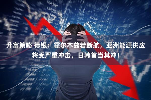 升富策略 德银：霍尔木兹若断航，亚洲能源供应将受严重冲击，日韩首当其冲！