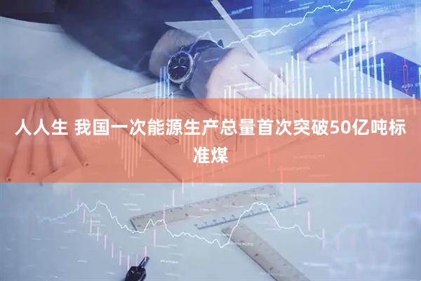 人人生 我国一次能源生产总量首次突破50亿吨标准煤