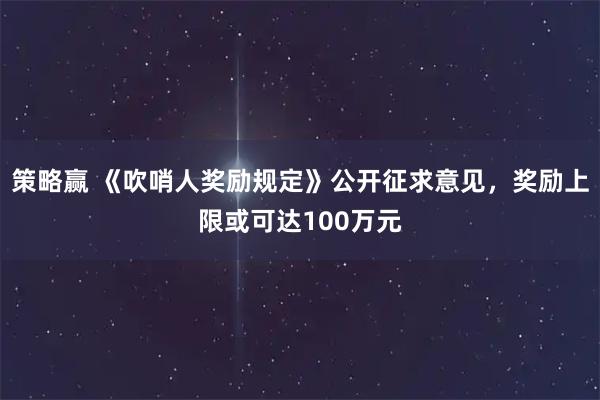 策略赢 《吹哨人奖励规定》公开征求意见，奖励上限或可达100万元