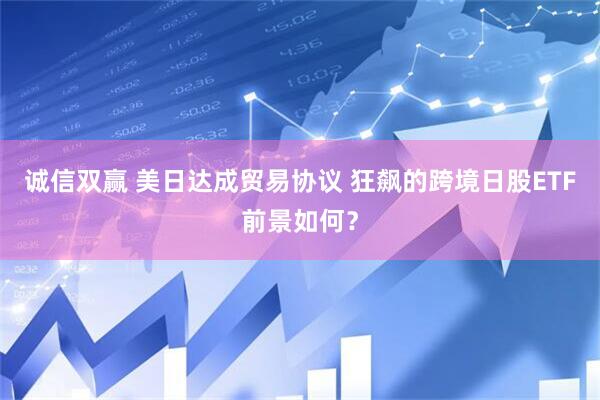 诚信双赢 美日达成贸易协议 狂飙的跨境日股ETF前景如何？